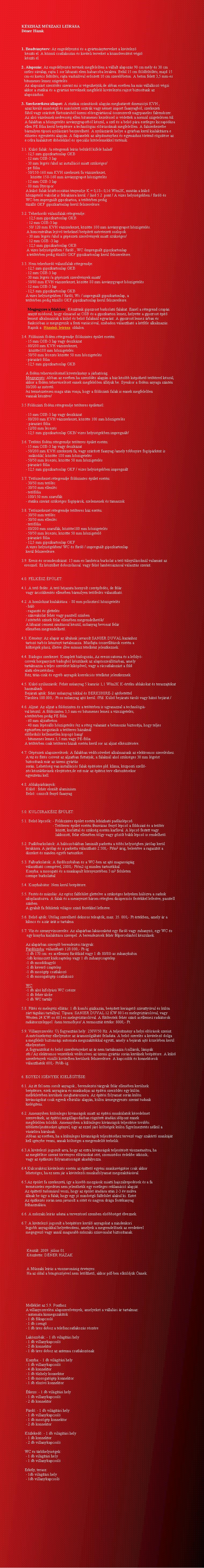 Szvegdoboz: KSZHZ MSZAKI LERSADner Hzak1. Beadvnyterv: Az engedlyezsi s a gyrtmnyterveket a kivitelez   kszti el. A kzm csatlakozsi s kiviteli terveket a kzmvestst vgz   kszti el.2. Alapozs: Az engedlyezsi tervnek megfelelen a vllalt alapozs 90 cm mly s 30 cm  szles svalap, rajta 1 sor lbazati elem habarcsba lerakva. Bell 15 cm fldfeltlts, majd 15    cm-es kavics feltlts, rajta vashlval ersitett 10 cm szerelbeton. A beton felett 3,5 mm-es  bitumenes lemez szigetels.   Az alapozst szerzds szerint mi is vgezhetjk,de abban esetben ha ms vllalkoz vgzi akkor a statikai s a gyrtsi terveknek megfelel kivitelezsi rajzot biztostunk az alapozshoz.3. Szerkezetksz llapot: A statikai szmtsok alapjn meghatrott dinenzij KVH ,    azaz kivl minsg s minstett osztrk vagy nmet import faanyagbl, szerkezeti    fbl vagy szrtott frszrubl zemi elregyrtssal sszeszerelt nagypaneles falrendszer.    Az als vzelemek nedvessg ellen bitumenes kezelssel is vdettek a norml szigetelsen tl.         A falakban a hszigetels svnygyapotbl kszl, a szl s a bels pra esetleges kicsapdsa       ellen PE flia kerl beptsre a technolgiai elrsoknak megfelelen. A falszerkezetbe     brmilyen tpus nylszr beszerelhet. A nylszrk helye a gyrban kerl kialaktsra e   elzetes egyeztets alapjn. A falpanelek az alptmnyhez s egymshoz trtn rgztse az    e clra kialaktott dbelekkel s specilis ktelemekkel trtnik.3.1. Kls falak: /a rtegrendi lers bellrl kifel halad/    - 12,5 mm gipszkartonlap GKB    - 12 mm OSB-3 lap    - 30 mm lgrs /ahol az installci miatt szksges/    - pe flia    - 50/150-160 mm KVH szerkezeti fa vzszerkezet,         kztte 150-160 mm svnygyapot hszigetels    - 12 mm OSB-3 lap    - 80 mm Styropor    A kls falak htbocstsi tnyezje K = 0,18 0,16 W/m2K, miutn a kls    hszigetel vakolat is felraksra kerl. / lsd 5.2 .pont / A vizes helyisgekben / frd s            WC-ben impregnlt gipszkarton, a tettrben pedig    tzll GKF gipszkartonlap kerl felszerelsre.3.2. Teherhord vlaszfalak rtegrendje:     - 12,5 mm gipszkartonlap GKB     - 12 mm OSB-3 lap     - 50/ 120 mm KVH vzszerkezet, kztte 100 mm svnygyapot hszigetels.      A koncentrltan lejv terheknl beptett mretezett oszlopok.                                                    - 30 mm lgrs /ahol a gpszeti szerelvnyek miatt szksges/     - 12 mm OSB -3 lap     - 12,5 mm gipszkartonlap GKB     A vizes helyisgekben / frd , WC /impregnlt gipszkartonlap     a tettrben pedig tzll GKF gipszkartonlap kerl felszerelsre.  3.3. Nem teherhord vlaszfalak rtegrendje:    - 12,5 mm gipszkartonlap GKB    - 12 mm OSB-3 lap    - 30 mm lgrs /a gpszeti szerelvnyek miatt/    - 50/80 mm KVH vzszerkezet, kztte 80 mm svnygyapot hszigetels    - 12 mm OSB-3 lap    - 12,5 mm gipszkartonlap GKB    A vizes helyisgekben / frd, Wc / impregnlt gipszkartonlap, a    tettrben pedig tzll GKF gipszkartonlap kerl felszerelsre.      Megjegyzs a falakhoz: Ksztnk gipszrost burkolat falakat. Ennl a rtegrend csupn         annyit mdosul, hogy elmarad az OSB s a gipszkarton lemez, helyette a gipszrost pt          lemezt alkalmazzuk a kls s bels falaknl egyarnt. A gipszrost lemez rban s          funkciban is megegyezik a fenti varicival, szabadon vlaszthat a ktfle alkalmazs.         Rajzok a  Hzaink lersa  oldalon.3.4. Fldszinti fdm rtegrendje fldszintes plet esetn:     - 15 mm OSB-3 lap vagy deszkzat    - 80/200 mm KVH vzszerkezet,       kztte180 mm hszigetels.    - 50/50 mm lcezs kztte 50 mm hszigetels    - prazr flia    - 12,5 mm gipszkartonlap GKB     A fdm teherviselsnl kvetelmny a jrhatsg.    Megjegyzs: Abban az esetben ha szerzds alapjn a hz ksbb kipithet tettrrel kszl,         akkor a fdm teherviselst ennek megfelelen llitjuk be. Ilyenkor a fdm anyaga szintn           80/200-as mret.     /ez termszetesen maga utn vonja, hogy a fldszinti falak is ennek megfelelen       vannak kszitve/3.5 Fldszinti fdm rtegrendje tetteres pletnl:    - 15 mm OSB-3 lap vagy deszkzat    - 80/200 mm KVH vzszerkezet, kztte 100 mm hszigetels                     - prazr flia    - 12/80 mm lcezs    - 12,5 mm gipszkartonlap GKB/ vizes helyisgekben impregnlt/3.6. Tettri fdm rtegrendje tetteres plet esetn:    - 15 mm OSB-3 lap vagy deszkzat    - 50/200 mm KVH szerkezeti fa, vagy szrtott faanyag /amely tbbnyire fogprknt is            mkdik/, kztte 180 mm hszigetels    - 50/50 mm lcezs, kztte 50 mm hszigetels    - prazr flia    - 12,5 mm gipszkartonlap GKF / vizes helyisgekben impregnlt3.7. Tetszerkezet rtegrendje fldszintes plet esetn:    - 30/50 mm tetlc    - 30/50 mm ellenlc    - tetflia    - 100/150 mm szarufk    - statika szerint szksges fogprok, szelemenek s tmaszok3.8. Tetszerkezet rtegrendje tetteres hz esetn:    - 30/50 mm tetlc    - 30/50 mm ellenlc    - tetflia    - 80/200 mm szarufk, kztte180 mm hszigetels    - 50/50 mm lcezs, kztte 50 mm hszigetel    - prazr flia    - 12,5 mm gipszkartonlap GKF    A vizes helyisgekben/ WC s frd / impregnlt gipszkartonlap    kerl felszerelsre.3.9. Eresz-s oromdeszkzat: 13 mm-es lambria burkolat a tet tlnylsoknl valamint az eresznl. Ez kszlhet dobozolssal. vagy fels lambrizssal vlaszts szerint.4.0. FLKSZ PLET:4.1. A tet feds: A tet hjazata hornyolt cserpfeds, de felr    vagy rcskkents ellenben brmilyen tetfeds vlaszthat.4.2. A homlokzat kialakitsa: - 80 mm polisztirol hszigetels    - hl    - ragaszt s glettels    - sznvakolat fehr vagy pasztell sznben    / sttebb sznek felr ellenben megrendelhetk/    A lbazat cement simtssal kszl, manyag bevonat felr    ellenben megrendelhet.4.3. Kmny: Az alapr az ltalunk javasolt SANIER DUVAL kaznhoz    tartoz turbs kmnyt tartalmazza. Msfajta sszelltsok esetn a    kltsgek plusz, illetve illve mnusz ttelknt jelentkeznek.4.4. Bdogos szerkezet: Komplett bdogozs,.Az ereszcsatorna s a lefoly-   csvek horganyzott bdogbl kszlnek az alapsszelltsban, amely   tartalmazza a teljes szerelst kikpvel, vagy a rcsatlakozst a fld   alatti elvezetshez.   Rz, titn-cink s egyb anyagok korrekcis ttelknt jelentkeznek.4.5. Kls nylszrk: Fehr manyag 5 kamrs 1,1 W/m2K K-rtku ablakokat s teraszajtkat                hasznlunk.   Bejrati ajtk: fehr manyag tokkal s BERKSHIRE-2 ajtbetttel   Trolra 100.000,- Ft-os manyag ajt kerl. /Pld. Kls bejrat trol vagy hts bejrat./4.6. Aljzat: Az aljzat a fldszinten s a tettrben is ugyanazzal a technolgi-   val kszl. A fldszinten 3,5 mm-es bitumenes lemez a vzszigetels,   a tettrben pedig PE flia    - 60 mm aljzatbeton    - 40 mm lpsll hszigetels /ez a rteg valamint a betonozs biztostja, hogy teljes       egszben megsznik a tetteres hzaknl   elfordul kellemetlen kopog hang/    - bitumenes lemez 3,5 mm vagy PE-flia   A tettrben csak tetteres hzak esetn kerl sor az aljzat elksztsre.4.7. Gpszeti alapszerelsek: A falakban vdcsveket alkalmazunk az elektromos szerelshez.             A viz s fts csveit az aljzatban futtatjuk, a falaknl ahol szksges 30 mm lgrst         biztostunk mr az zemi gyrts    sorn. Lehetsg van installcis falak ptsre pld. klma, kzponti szell-    zs kszlkeinek elrejtsre,de ezt mr az ptsz terv elksztsekor    egyeztetni kell.4.8. Ablakprknyok:    Kls : fehr eloxlt alumnium    Bels: csiszolt feny faanyag5.0. KULCSRAKSZ PLET:5.1. Bels lpcsk: - Fldszintes plet esetn lehzhat padlslpcs.                                - Tetteres plet esetn fmvzas feny lpcs a fldszint s a tettr                                       kztt, korlttal s szksg esetn karfval. A lpcs festett vagy                                                                        lakkozott, felr ellenben tlgy vagy gzlt bkk lpcs is rendelhet.5.2. Padlburkolatok: A hlszobkban laminlt parketta a tbbi helyisgben jrlap kerl        leraksra. A jrlap s a parketta vlaszthat 2.500,- Ft/m2 rig, belertve a ragasztt a         dszeket s minden egyb tartozkot.5.3. Falburkolatok: A frdszobban s a WC-ben az ajt magassgig    vlaszthat csempvel, 2000,- Ft/m2-ig minden tartozkkal.    Konyha: a mosogat s a munkapult krnyezetben 3 m2 felleten    csempe burkolattal5.4. Konyhabtor: Nem kerl beptsre.5.5. Fests s mzols: Az egsz falfellet glettelve a szksges helyeken hlzva a sarkok         xiloplasztozva. A falak s a mennyezet hrom rtegben diszperzis festkkel lefestve, pasztell        sznben.    A gyalult fa felletek vilgos szn festkkel lefestve.5.6. Bels ajtk: Utlag szerelhet dekoros teleajtk, max. 35. 000,- Ft rtkben, amely r a        kilincs s a zr rt is tartalma5.7. Vz-s szennyvzszerels: Az alaprban laksonknt egy frd vagy zuhanyz, egy WC s           egy konyha kialaktsa szerepel. A berendezsek fehr flporcelnbl kszlnek.    Az alaprban szerepl berendezsi trgyak:    Frdszoba: vlaszthat 120.000,- Ft-ig    -1 db 170 cm -es acllemez frdkd vagy 1 db 80/80-as zuhanykabin    -1db krmozott kdcsaptelep vagy 1 db zuhanycsaptelep    -1 db mosdkagyl    -1 db kever csaptelep    -1 db mosgp csatlakoz    -1 db mosogatgp csatlakoz    WC:    -1 db als kifolys WC cssze    -1 db fehr loke    -1 db WC tartly5.8. Fts s melegvz ellts: 1 db kombi gzkazn, beptett keringet szivattyval s kln        zrt tgulsi tartllyal. Tpusa: SANIER DUVAL 12 KW 80 l-es melegvztrolval, vagy          Westen 24 KW-os 60 l-es melegvztrolval. A fttestek fehr szn acllemez raditorok        raditorszeleppel  /nem termofejes/ A termosztt rtke: 8000,- Ft.5.9. Villanyszerels: j fogyasztsi hely: 230V/50 Hz. A teljestmny a helyi elrsok szerint.      A mrszekrny elhelyezse az ramszolgltat feladata. A bels szerels a kivitelez dolga      a megfelel biztonsgi automata megszaktkkal egytt, amely a bejrati ajt kzelben kerl        elhelyezsre.         A fogyasztkat s bels szerelvnyeket az r nem tartalmazza /csillrok, lmpk       stb./ Az elektromos vezetkek vdcsvei az zemi gyrts sorn kerlnek beptsre. A kls      szerelvnyek vzll kivitelben kerlnek felszerelsre. A kapcsolk s konnektorok    vlaszthatk 600,- Ft/db-ig.6. EGYEDI IGNYEK KIELGTSE:6.1. Az itt fel nem sorolt anyagok , berendezsi trgyak felr ellenben kerlnek    beptsre, ezek anyagrai s munkadjai az ptsi szerzds egy kln    mellkletben kerlnek meghatrozsra. Az ptsi folyamat sorn kln    kivnsgokat csak egyedi elbrls alapjn, kln rmegegyezs szerint tudunk    kielgteni.6.2. Amennyiben klnleges kvnsgok miatt az ptsi munklatok ksedelmet    szenvednek, az ptsi megllapodsban rgztett tadsi idpont ennek    megfelelen toldik. Amennyiben a klnleges kvnsgok teljestse tovbbi       tbbletteljestseket ignyel, gy az ezzel jr kltsgek kln figyelmeztets nlkl a       vsrlra hrulnak.    Abban az esetben, ha a klnleges kvnsgok teljestshez tervez vagy szakrt munkjt       kell ignybe venni, annak kltsgei a megrendelt terhelik.6.3.A kivitelez jogosult arra, hogy az extra kvnsgok teljestst visszautastsa, ha    az megtlse szerint trvnyes elrsokat srt, szomszdos rdekbe tkzik,    vagy az ptkezs folyamatossgt akadlyozza.6.4.Kulcsraksz kivitelezs esetn az pttet egyni munkavgzse csak akkor    lehetsges, ha ez nem jr a kivitelezi munkafolyamat megszaktsval.6.5.Az plet fa szerkezet, gy a kisebb mozgsok miatti hajszlrepedsek s a fa    termszetes repedsei nem jelenthetik egy esetleges reklamci alapjt.   Az pttet tudomsul veszi, hogy az plet tadsa utn 2-3 v mlva    llnak be gy a falak, hogy egy j minsg falfellet alakul ki. Ezrt   Az ptkezs sorn nem javasolt a stt s nagyon drga festkanyag   felhasznlsa.6.6. A mszaki lers adatai a tervezssel szemben elsbbsget lveznek.6.7. A kivitelez jogosult a beptsre kerl anyagokat a mindenkori    legjobb anyagokkal helyettesteni, amelyek a megrendelnek az eredetivel    megegyez vagy annl magasabb mszaki sznvonalat biztostanak.     Kszlt: 2009. jlius 01.     Ksztette: DNER HZAK     A Mszaki lers a visszavonsig rvnyes.     Ha az oldal a bngszjvel nem letlthet, akkor pdf-ben elkldjk nnek.    Mellklet az 5.9. Ponthoz    A villanyszerelsi alapszerelvnyek, amelyeket a vllalsi r tartalmaz:    - automata kismegszaktk    - 1 db fkapcsol    - 1 db cseng    - 1 db res doboz a telefoncsatlakozs rszre    Lakszobk: - 1 db vilgtsi hely    - 1 db villanykapcsol    - 2 db konnektor    - 1 db res doboz az antenna csatlakoznak    Konyha: - 1 db vilgtsi hely    - 1 db villanykapcsol    - 4 db konnektor    - 1 db tzhely konnektor    - 1 db mosogatgp konnektor    - 1 db elszv konnektor    tkezo: - 1 db vilgtsi hely    - 1 db villanykapcsol    - 2 db konnektor    Frd: - 1 db vilgtsi hely    - 1 db villanykapcsol    - 1 db mosgp konnektor    - 2 db konnektor   Kzleked: - 1 db vilgtsi hely    - 1 db konnektor    - 2 db villanykapcsol   WC s trlhelyisgek:    - 1 db vilgtsi hely    - 1 db villanykapcsol   Erkly, terasz:     - 1db vilgtsi hely    - 1db villanykapcsol